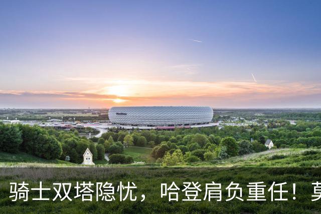 骑士双塔隐忧，哈登肩负重任！莫布里的未来成焦点